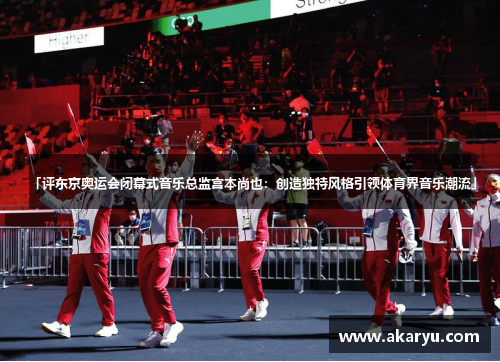 「评东京奥运会闭幕式音乐总监宫本尚也：创造独特风格引领体育界音乐潮流」